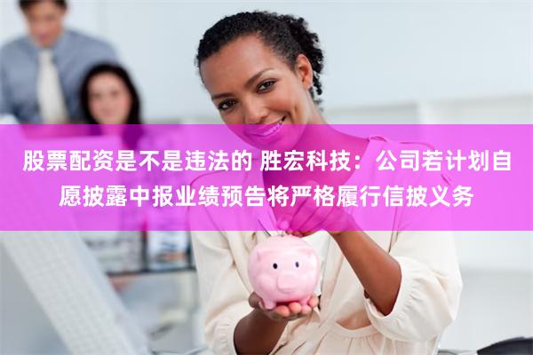 股票配资是不是违法的 胜宏科技：公司若计划自愿披露中报业绩预告将严格履行信披义务