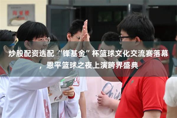 炒股配资选配 “锋基金”杯篮球文化交流赛落幕，恩平篮球之夜上演跨界盛典