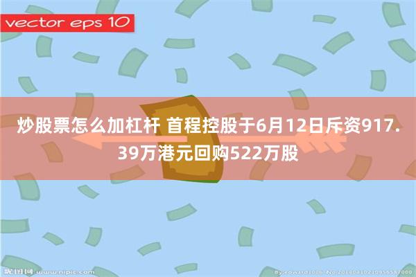 炒股票怎么加杠杆 首程控股于6月12日斥资917.39万港元回购522万股