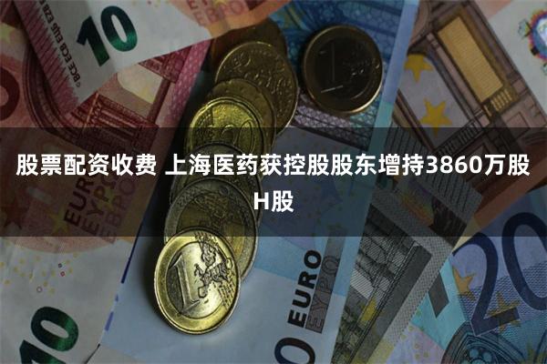股票配资收费 上海医药获控股股东增持3860万股H股