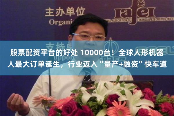 股票配资平台的好处 10000台！全球人形机器人最大订单诞生，行业迈入“量产+融资”快车道