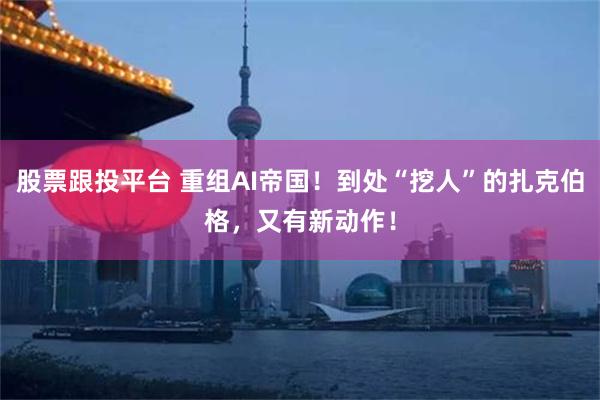 股票跟投平台 重组AI帝国！到处“挖人”的扎克伯格，又有新动作！