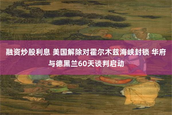 融资炒股利息 美国解除对霍尔木兹海峡封锁 华府与德黑兰60天谈判启动