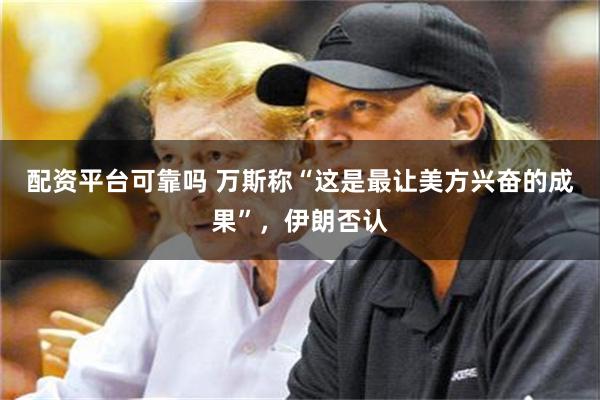 配资平台可靠吗 万斯称“这是最让美方兴奋的成果”，伊朗否认