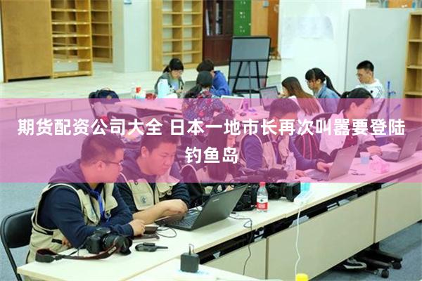 期货配资公司大全 日本一地市长再次叫嚣要登陆钓鱼岛