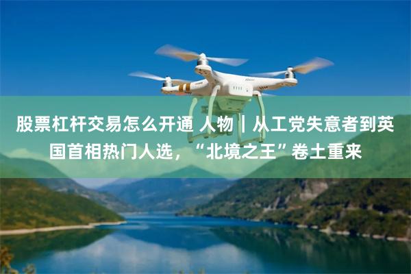 股票杠杆交易怎么开通 人物|从工党失意者到英国首相热门人选,“北境之王”卷土重来