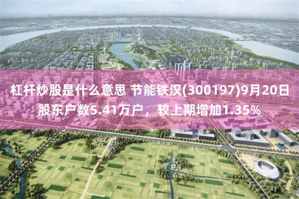 杠杆炒股是什么意思 节能铁汉(300197)9月20日股东户数5.41万户，较上期增加1.35%