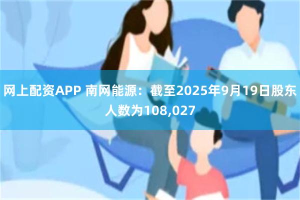 网上配资APP 南网能源：截至2025年9月19日股东人数为108,027