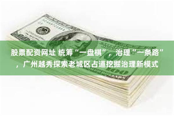 股票配资网址 统筹“一盘棋”，治理“一条路”，广州越秀探索老城区占道挖掘治理新模式