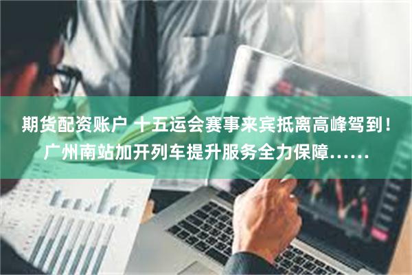期货配资账户 十五运会赛事来宾抵离高峰驾到！广州南站加开列车提升服务全力保障……