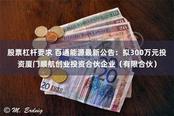 股票杠杆要求 百通能源最新公告：拟300万元投资厦门顺航创业投资合伙企业（有限合伙）