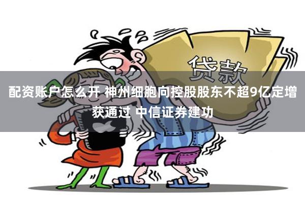 配资账户怎么开 神州细胞向控股股东不超9亿定增获通过 中信证券建功