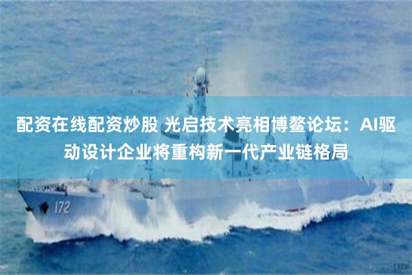 配资在线配资炒股 光启技术亮相博鳌论坛：AI驱动设计企业将重构新一代产业链格局