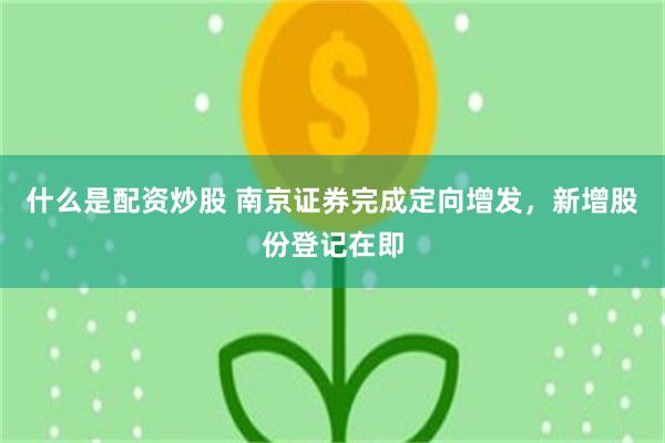 什么是配资炒股 南京证券完成定向增发，新增股份登记在即
