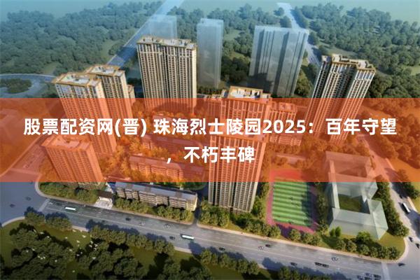 股票配资网(晋) 珠海烈士陵园2025：百年守望，不朽丰碑