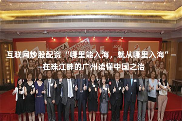 互联网炒股配资 “哪里能入海，就从哪里入海”——在珠江畔的广州读懂中国之治