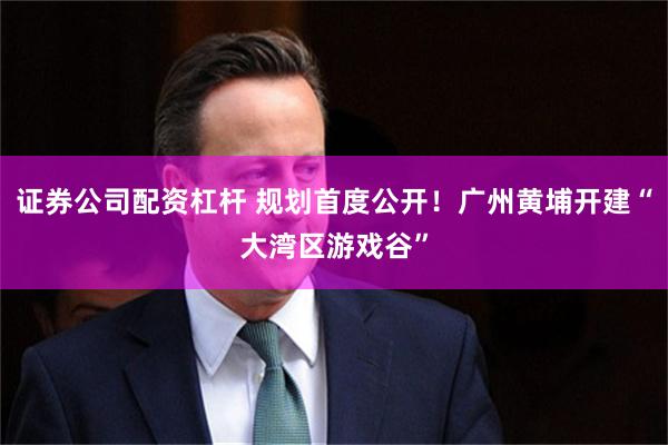 证券公司配资杠杆 规划首度公开！广州黄埔开建“大湾区游戏谷”
