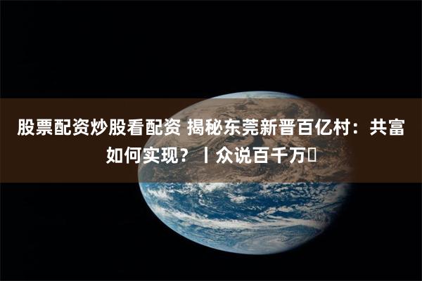 股票配资炒股看配资 揭秘东莞新晋百亿村：共富如何实现？丨众说百千万㉒