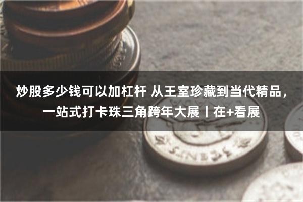 炒股多少钱可以加杠杆 从王室珍藏到当代精品，一站式打卡珠三角跨年大展丨在+看展