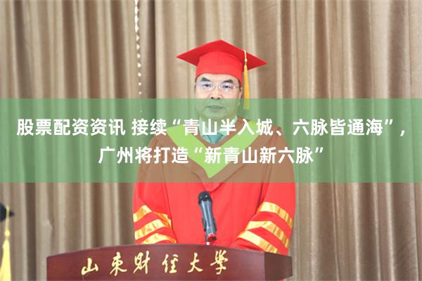 股票配资资讯 接续“青山半入城、六脉皆通海”,广州将打造“新青山新六脉”