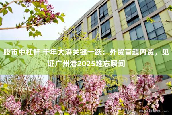股市中杠杆 千年大港关键一跃：外贸首超内贸，见证广州港2025难忘瞬间