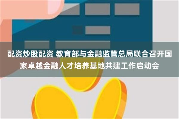 配资炒股配资 教育部与金融监管总局联合召开国家卓越金融人才培养基地共建工作启动会