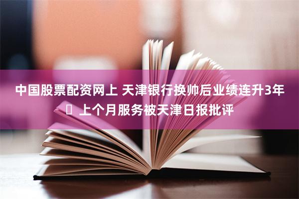 中国股票配资网上 天津银行换帅后业绩连升3年 上个月服务被天津日报批评
