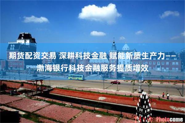 期货配资交易 深耕科技金融 赋能新质生产力——渤海银行科技金融服务提质增效