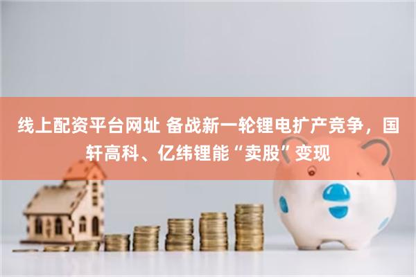 线上配资平台网址 备战新一轮锂电扩产竞争，国轩高科、亿纬锂能“卖股”变现
