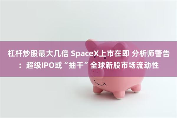 杠杆炒股最大几倍 SpaceX上市在即 分析师警告：超级IPO或“抽干”全球新股市场流动性