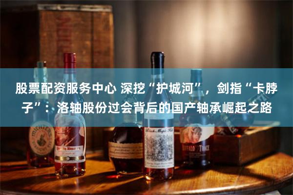 股票配资服务中心 深挖“护城河”，剑指“卡脖子”：洛轴股份过会背后的国产轴承崛起之路