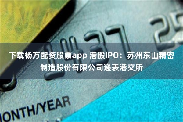 下载杨方配资股票app 港股IPO：苏州东山精密制造股份有限公司递表港交所