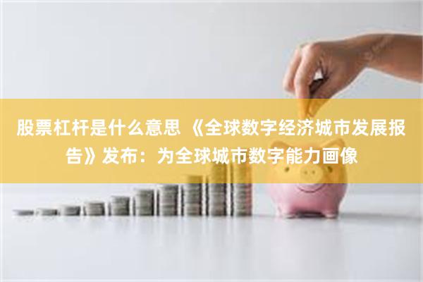 股票杠杆是什么意思 《全球数字经济城市发展报告》发布：为全球城市数字能力画像