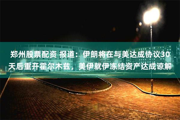 郑州股票配资 报道：伊朗将在与美达成协议30天后重开霍尔木兹，美伊就伊冻结资产达成谅解