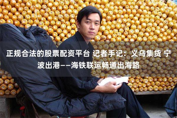 正规合法的股票配资平台 记者手记：义乌集货 宁波出港——海铁联运畅通出海路