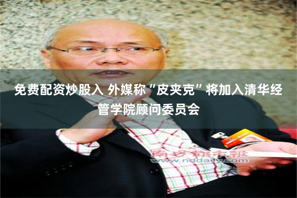 免费配资炒股入 外媒称“皮夹克”将加入清华经管学院顾问委员会