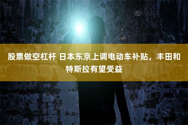 股票做空杠杆 日本东京上调电动车补贴，丰田和特斯拉有望受益
