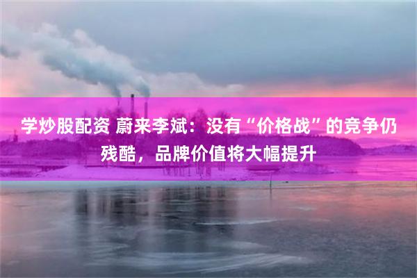 学炒股配资 蔚来李斌：没有“价格战”的竞争仍残酷，品牌价值将大幅提升