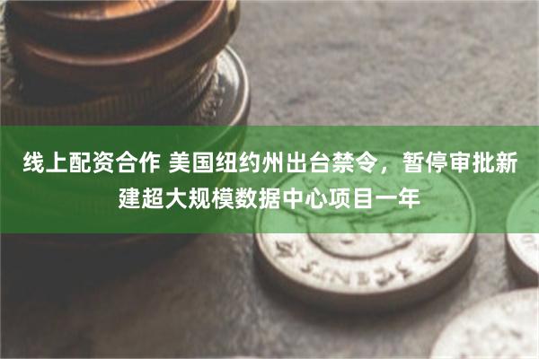 线上配资合作 美国纽约州出台禁令，暂停审批新建超大规模数据中心项目一年