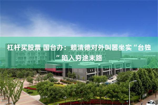 杠杆买股票 国台办：赖清德对外叫嚣坐实“台独”陷入穷途末路