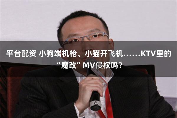 平台配资 小狗端机枪、小猫开飞机……KTV里的“魔改”MV侵权吗？