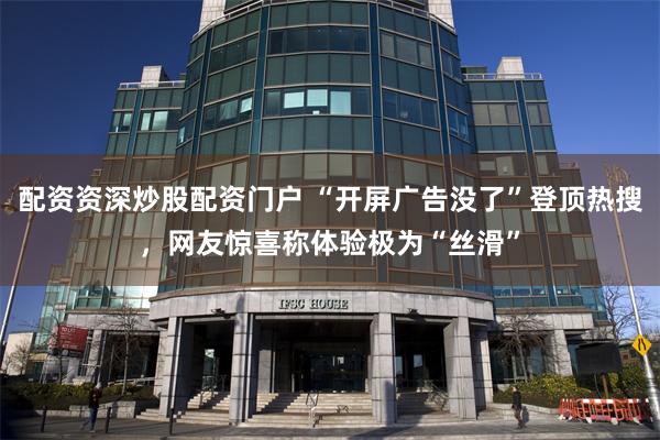 配资资深炒股配资门户 “开屏广告没了”登顶热搜，网友惊喜称体验极为“丝滑”