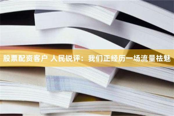 股票配资客户 人民锐评：我们正经历一场流量祛魅