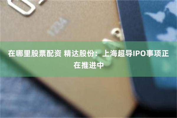 在哪里股票配资 精达股份：上海超导IPO事项正在推进中