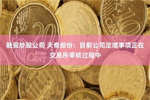 融资炒股公司 天奇股份:目前公司定增事项正在交易所审核过程中