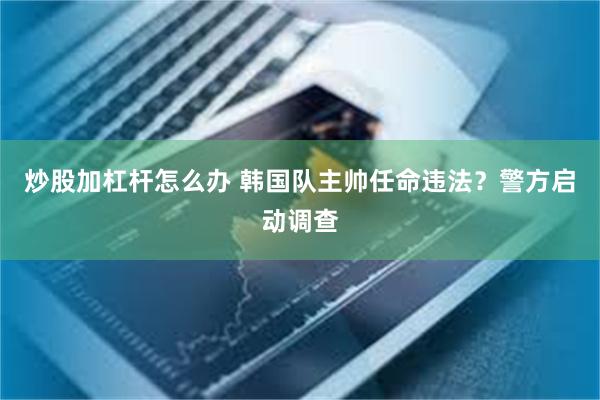 炒股加杠杆怎么办 韩国队主帅任命违法？警方启动调查