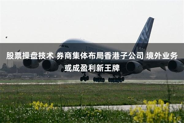 股票操盘技术 券商集体布局香港子公司 境外业务或成盈利新王牌