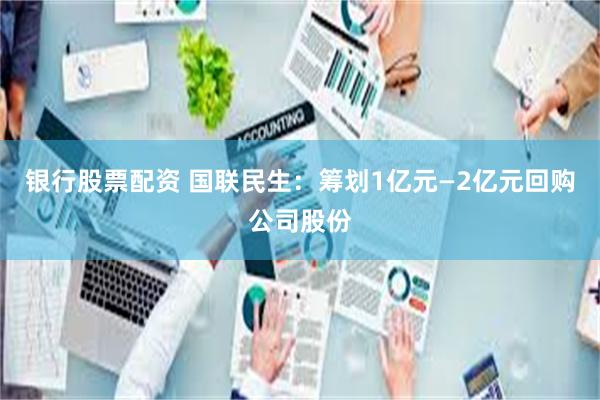 银行股票配资 国联民生：筹划1亿元—2亿元回购公司股份