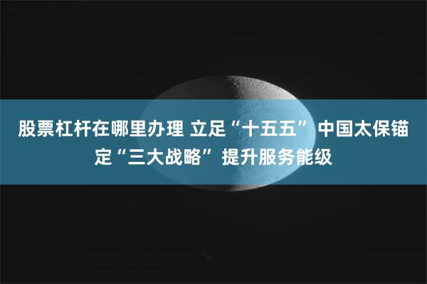 股票杠杆在哪里办理 立足“十五五” 中国太保锚定“三大战略” 提升服务能级