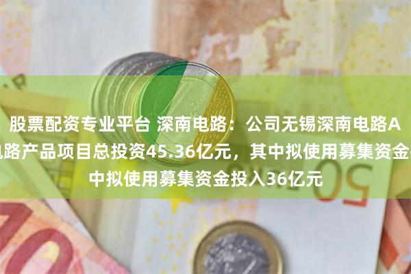 股票配资专业平台 深南电路：公司无锡深南电路AI算力电子电路产品项目总投资45.36亿元，其中拟使用募集资金投入36亿元